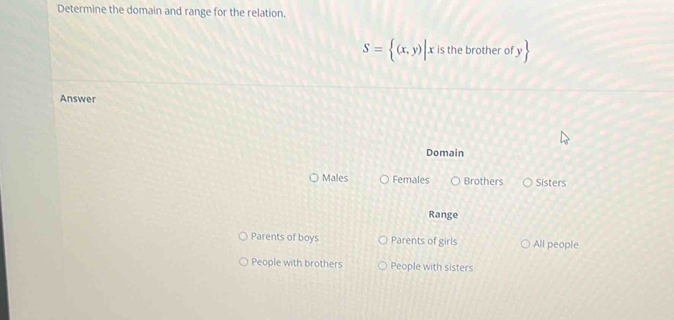 Determine the domain and range for the relation.
S= (x,y)|x is the brother of y
Answer
Domain
Males Females Brothers Sisters
Range
Parents of boys Parents of girls All people
People with brothers People with sisters