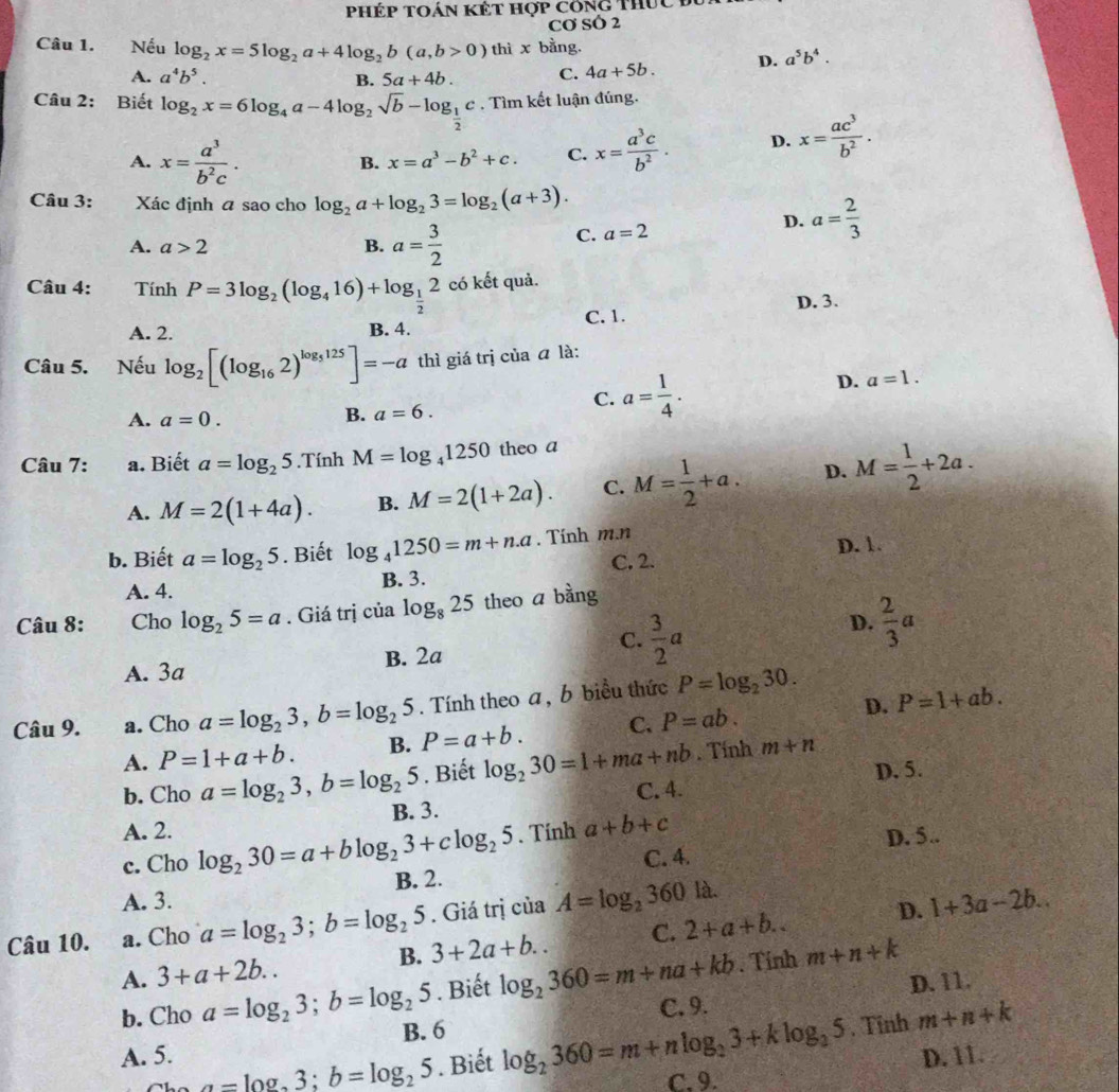 phép toán kết hợp công Thuc  đ
Cơ SÓ 2
Câu 1. Nếu log _2x=5log _2a+4log _2b(a,b>0) thì x bằng.
A. a^4b^5. 5a+4b. C. 4a+5b. D. a^5b^4.
B.
Câu 2: Biết log _2x=6log _4a-4log _2sqrt(b)-log _ 1/2 c. Tìm kết luận đúng.
A. x= a^3/b^2c . x= a^3c/b^2 . D. x= ac^3/b^2 .
B. x=a^3-b^2+c. C.
Câu 3:  Xác định a sao cho log _2a+log _23=log _2(a+3).
D.
A. a>2 B. a= 3/2 
C. a=2 a= 2/3 
Câu 4: Tính P=3log _2(log _416)+log _ 1/2 2 có kết quả.
A. 2. B. 4. C. 1. D. 3.
Câu 5. Nếu log _2[(log _162)^log _5125]=-a thì giá trị của ā là:
D. a=1.
A. a=0.
B. a=6.
C. a= 1/4 .
Câu 7: a. Biết a=log _25.Tính M=log _41250 theo a
A. M=2(1+4a). B. M=2(1+2a). C. M= 1/2 +a. D. M= 1/2 +2a.
b. Biết a=log _25. Biết log _41250=m+n.a. Tính m.n D. 1.
C. 2.
A. 4. B. 3.
Câu 8: Cho log _25=a. Giá trị cialog _825 theo a bằng
C.
A. 3a B. 2a  3/2 a
D.  2/3 a
Câu 9. a. Cho a=log _23,b=log _25. Tính theo a, b biểu thức P=log _230.
A. P=1+a+b. B. P=a+b. C. P=ab. D. P=1+ab.
b. Cho a=log _23,b=log _25. Biết log _230=1+ma+nb. Tính m+n
C. 4. D. 5.
A. 2. B. 3.
c. Cho log _230=a+blog _23+clog _25. Tính a+b+c
D. 5..
B. 2. C. 4.
A. 3.
Câu 10. a. Cho a=log _23;b=log _25. Giá trị của A=log _2360la
D.
A. 3+a+2b.. B. 3+2a+b.. C. 2+a+b.. 1+3a-2b... Tỉnh m+n+k
D. 11.
b. Cho a=log _23;b=log _25. Biết log _2360=m+na+kb C. 9.
B. 6
A. 5. m+n+k
a=log _23;b=log _25. Biết log _2360=m+nlog _23+klog _25 , Tĩnh
C. 9. D. 11.