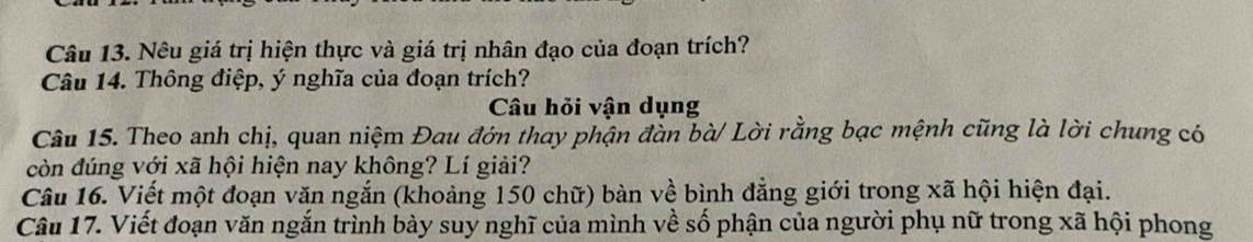 Nêu giá trị hiện thực và giá trị nhân đạo của đoạn trích? 
Câu 14. Thông điệp, ý nghĩa của đoạn trích? 
Câu hỏi vận dụng 
Câu 15. Theo anh chị, quan niệm Đau đớn thay phận đàn bà/ Lời rằng bạc mệnh cũng là lời chung có 
còn đúng với xã hội hiện nay không? Lí giải? 
Câu 16. Viết một đoạn văn ngắn (khoảng 150 chữ) bàn về bình đẳng giới trong xã hội hiện đại. 
Câu 17. Viết đoạn văn ngắn trình bày suy nghĩ của mình về số phận của người phụ nữ trong xã hội phong