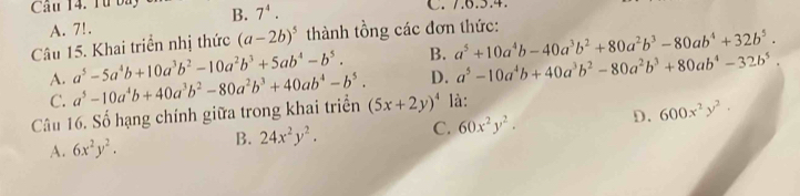 Cầu 14. Từ ba B. 7^4. C. 7. 6. 5. 4.
A. 7!.
Câu 15. Khai triển nhị thức (a-2b)^5 thành tồng các đơn thức:
A. a^5-5a^4b+10a^3b^2-10a^2b^3+5ab^4-b^5. B. a^5+10a^4b-40a^3b^2+80a^2b^3-80ab^4+32b^5.
D. a^5-10a^4b+40a^3b^2-80a^2b^3+80ab^4-32b^5.
C.
Câu 16. Số hạng chính giữa trong khai triển a^5-10a^4b+40a^3b^2-80a^2b^3+40ab^4-b^5. (5x+2y)^4 là:
A. 6x^2y^2. B. 24x^2y^2. C. 60x^2y^2. D. 600x^2y^2.