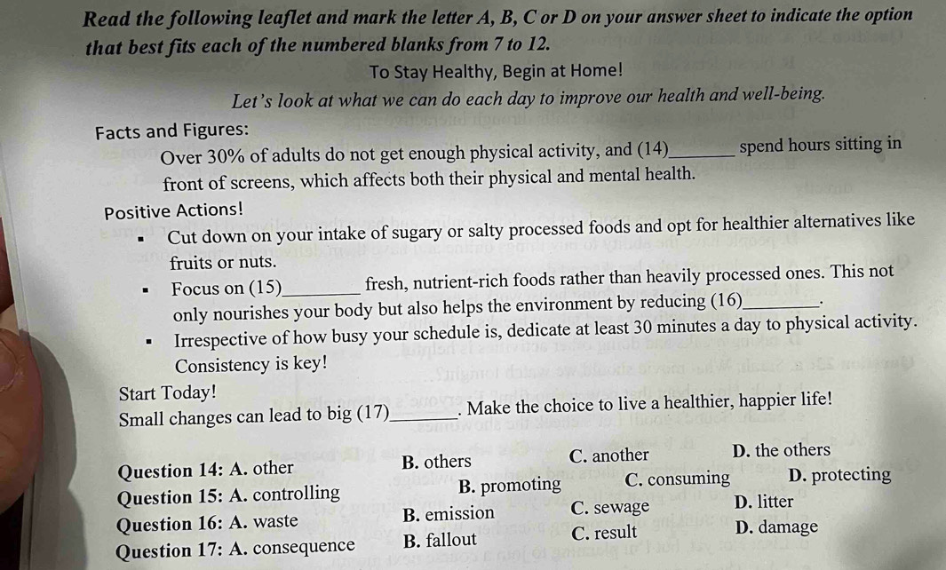 Read the following leaflet and mark the letter A, B, C or D on your answer sheet to indicate the option
that best fits each of the numbered blanks from 7 to 12.
To Stay Healthy, Begin at Home!
Let’s look at what we can do each day to improve our health and well-being.
Facts and Figures:
Over 30% of adults do not get enough physical activity, and (14)_ spend hours sitting in
front of screens, which affects both their physical and mental health.
Positive Actions!
Cut down on your intake of sugary or salty processed foods and opt for healthier alternatives like
fruits or nuts.
Focus on (15)_ fresh, nutrient-rich foods rather than heavily processed ones. This not
only nourishes your body but also helps the environment by reducing (16)_ .
Irrespective of how busy your schedule is, dedicate at least 30 minutes a day to physical activity.
Consistency is key!
Start Today!
Small changes can lead to big (17)_ . Make the choice to live a healthier, happier life!
Question 14: A. other B. others C. another D. the others
Question 15: A. controlling B. promoting C. consuming D. protecting
Question 16: A. waste B. emission C. sewage D. litter
Question 17: A. consequence B. fallout C. result
D. damage