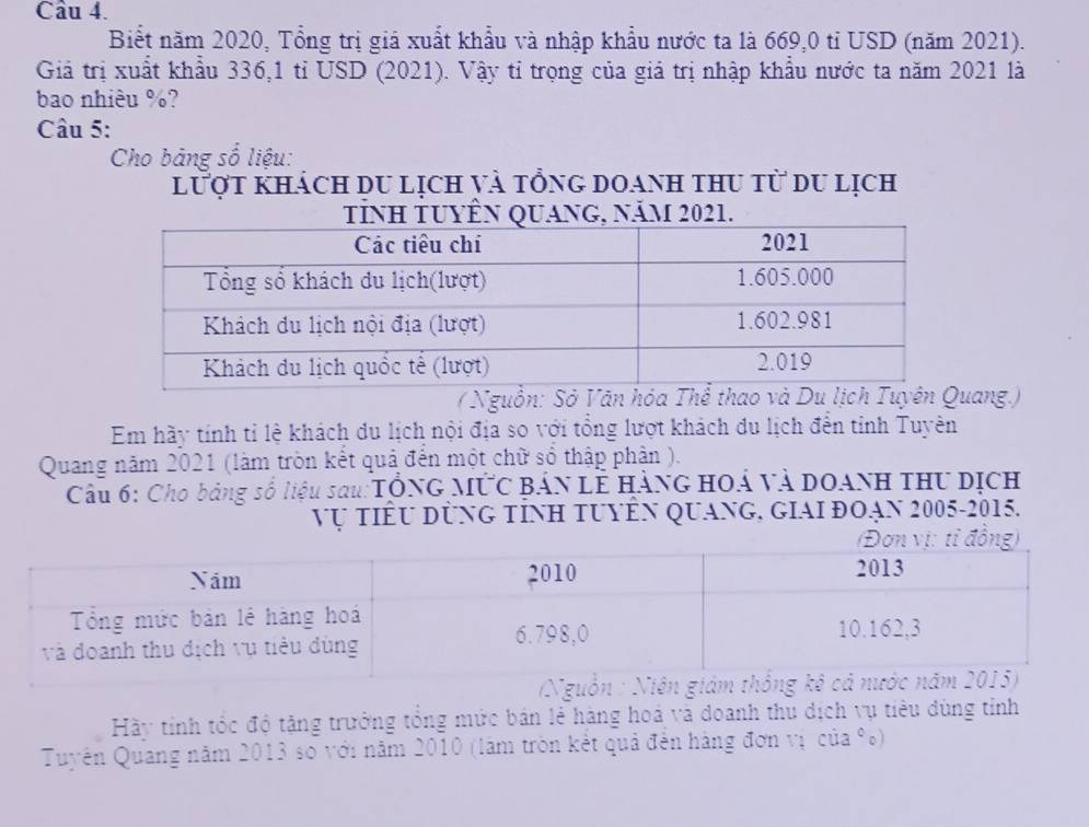 Biết năm 2020, Tổng trị giả xuất khẩu và nhập khẩu nước ta là 669,0 tỉ USD (năm 2021). 
Giả trị xuất khẩu 336, 1 tỉ USD (2021). Vậy tỉ trọng của giá trị nhập khẩu nước ta năm 2021 là 
bao nhiêu %? 
Câu 5: 
Cho bảng số liệu: 
lượt khách du lịch và tổng doanh thu từ du lịch 
( Nguồn: Sở Văn hóa Thể thaoang.) 
Em hãy tính tỉ lệ khách du lịch nội địa so với tổng lượt khách du lịch đên tỉnh Tuyên 
Quang năm 2021 (làm tròn kết quả đến một chữ số thập phản ). 
Cầu 6: Cho bảng số liệu sau:TổNG MỨC Bản Lễ HànG HOá và DOANH thư Dịch 
Vụ tiểu dùng tỉnh tuyÊn quang, giAi đoạn 2005-2015. 
Hãy tỉnh tốc độ tặng trưởng tổng mức bản lẻ hàng hoá và doanh thu dịch vụ tiêu dùng tỉnh 
Tuyên Quang năm 2013 so với năm 2010 (làm tròn kết quả đến hàng đơn vị của %)