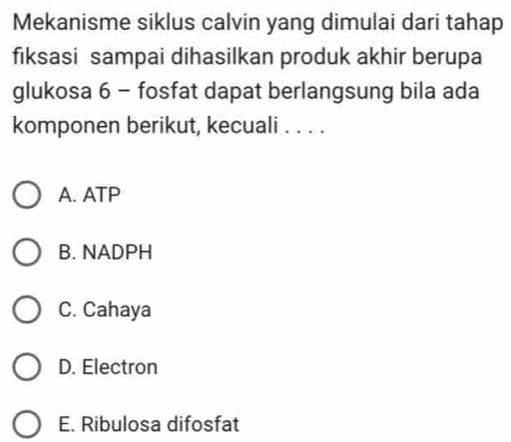 Mekanisme siklus calvin yang dimulai dari tahap
fiksasi sampai dihasilkan produk akhir berupa
glukosa 6 - fosfat dapat berlangsung bila ada
komponen berikut, kecuali . . . .
A. ATP
B. NADPH
C. Cahaya
D. Electron
E. Ribulosa difosfat