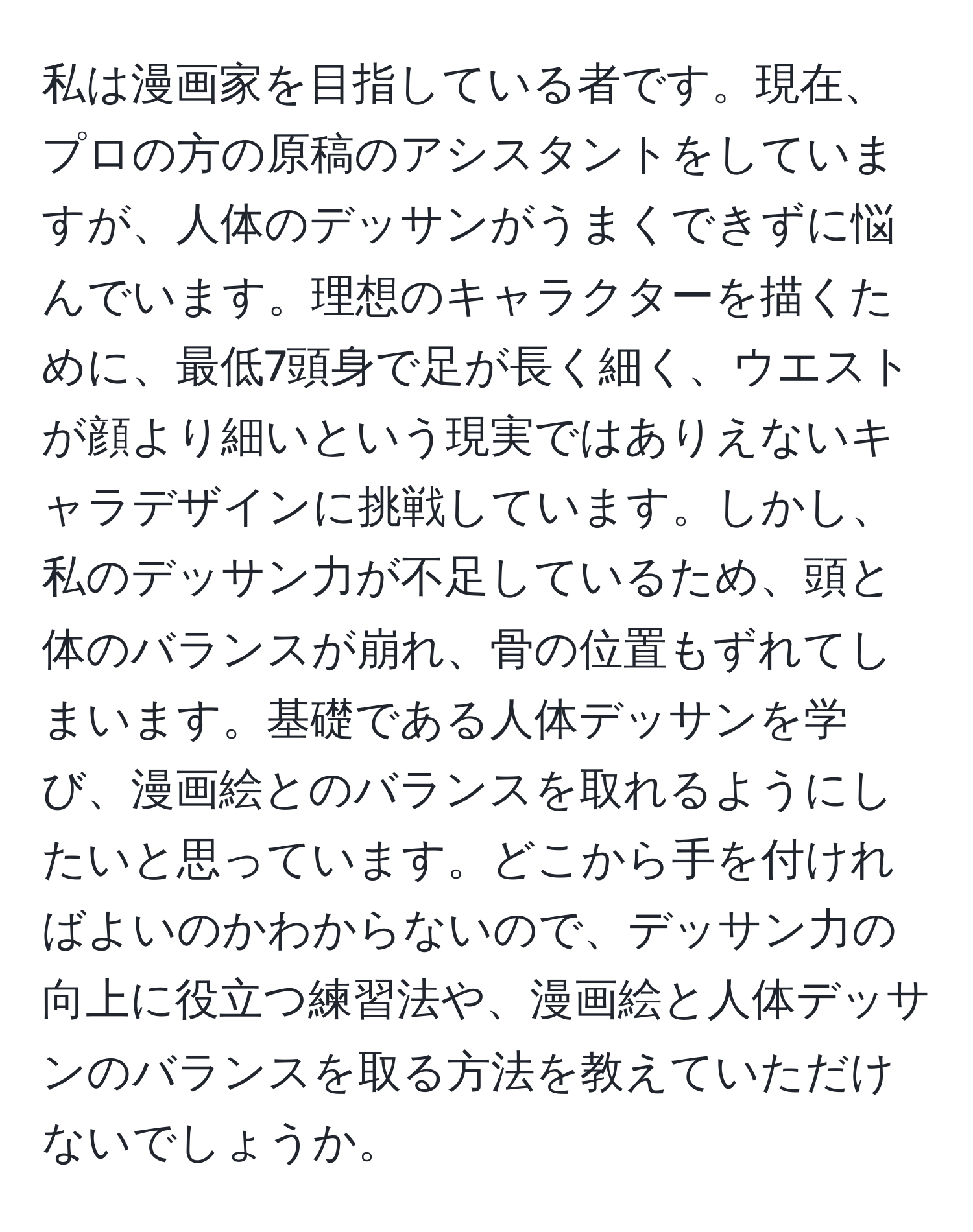 私は漫画家を目指している者です。現在、プロの方の原稿のアシスタントをしていますが、人体のデッサンがうまくできずに悩んでいます。理想のキャラクターを描くために、最低7頭身で足が長く細く、ウエストが顔より細いという現実ではありえないキャラデザインに挑戦しています。しかし、私のデッサン力が不足しているため、頭と体のバランスが崩れ、骨の位置もずれてしまいます。基礎である人体デッサンを学び、漫画絵とのバランスを取れるようにしたいと思っています。どこから手を付ければよいのかわからないので、デッサン力の向上に役立つ練習法や、漫画絵と人体デッサンのバランスを取る方法を教えていただけないでしょうか。