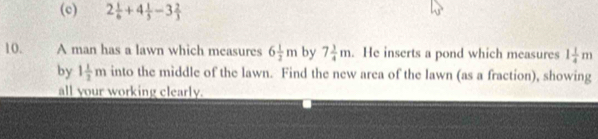 2 1/6 +4 1/5 -3 2/3 
10. A man has a lawn which measures 6 1/2 m by 7 3/4 m. He inserts a pond which measures 1 1/4 m
by 1 1/2 m into the middle of the lawn. Find the new area of the lawn (as a fraction), showing 
all your working clearly.