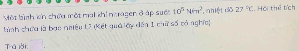 Một bình kín chứa một mol khí nitrogen ở áp suất 10^5N/m^2 , nhiệt độ 27°C. Hỏi thể tích 
bình chứa là bao nhiêu L? (Kết quả lấy đến 1 chữ số có nghĩa). 
Trả lời: