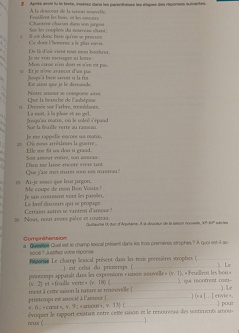 Après avoir lu le texte, insérez dans les parenthèses les étapes des réponses suivantes.
À la douceur de la saison nouvelle,
Feuillent les bois, et les oiseaux
Chantent chacun dans son jargon
Sur les couplets du nouveau chant;
5
to Il est donc bien qu’on se procure
Ce dont l'homme a le plus envie.
t De là d'où vient tout mon bonheur,
2 Je ne vois messager ni lettre :
do Mon cœur n'en dort et n'en rit pas,
10 Et je n’ose avancer d’un pas
d Jusqu'à bien savoir si la fin
by Est ainsi que je le demande.
the Notre amour se comporte ainsi
19 Que la branche de l'aubépine
15 Dressée sur l'arbre, tremblante,
La nuit, à la pluie et au gel,
Jusqu’au matin, où le soleil s’épand
Sur la feuille verte au rameau.
Je me rappelle encore un matin,
1 2  20 Où nous arrêtâmes la guerre;
Elle me fit un don si grand,
Son amour entier, son anneau :
Dieu me laisse encore vivre tant
Que j’aie mes mains sous son manteau!
r 25 Ai-je souci que leur jargon,
Me coupe de mon Bon Voisin?
Je sais comment vont les paroles,
Le bref discours qui se propage.
Certains autres se vantent d'amour?
30 Nous, nous avons pièce et couteau.
Guillaume IX duc d'Aquitaine, À la douceur de la saison nouvelle. XI^e-XII^e siècles
Compréhension
a Question Quel est le champ lexical présent dans les trois premières strophes ? À quoi est-il as-
socié? Justifiez votre réponse.
Réponse Le champ lexical présent dans les trois premières strophes (._
_) est celui du printemps (_ ). Le
printemps apparaît dans les expressions «saison nouvelle» (v.1) , « Feuillent les bois »
v.2) et «feuille verte» (v.18) _ ), qui montrent com-
ment à cette saison la nature se renouvelle (_
). Le
 alpha a [...]
printemps est associé à l'amour (_ envie »,
v.6 ; « cœur», v. 9 ;«amour», v. 13) (_
) pour
évoquer le rapport existant entre cette saison et le renouveau des sentiments amou-
reux (
_).