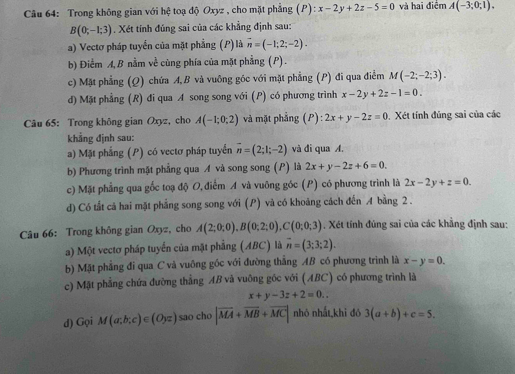 Trong không gian với hệ toạ độ Oxyz , cho mặt phẳng (P): x-2y+2z-5=0 và hai điểm A(-3;0;1),
B(0;-1;3). Xét tính đúng sai của các khẳng định sau:
a) Vectơ pháp tuyến của mặt phẳng (P) là vector n=(-1;2;-2).
b) Điểm A, B nằm về cùng phía của mặt phẳng (P) .
c) Mặt phẳng (Q) chứa A,B và vuông góc với mặt phẳng (P) đi qua điểm M(-2;-2;3).
d) Mặt phẳng (R) đi qua A song song với (P) có phương trình x-2y+2z-1=0.
Câu 65: Trong không gian Oxyz, cho A(-1;0;2) và mặt phẳng (P): 2x+y-2z=0. Xét tính đúng sai của các
khẳng định sau:
a) Mặt phẳng (P) có vectơ pháp tuyến vector n=(2;1;-2) và đi qua A.
b) Phương trình mặt phẳng qua A và song song (P) là 2x+y-2z+6=0.
c) Mặt phẳng qua gốc toạ độ O, điểm A và vuông góc (P) có phương trình là 2x-2y+z=0.
d) Có tất cả hai mặt phẳng song song với (P) và có khoảng cách đến A bằng 2 .
Câu 66: Trong không gian Oxyz, cho A(2;0;0),B(0;2;0),C(0;0;3). Xét tính đúng sai của các khẳng định sau:
a) Một vectơ pháp tuyển của mặt phẳng (ABC) là vector n=(3;3;2).
b) Mặt phẳng đi qua C và vuông góc với đường thẳng AB có phương trình là x-y=0.
c) Mặt phẳng chứa đường thẳng AB và vuông góc với (ABC) có phương trình là
x+y-3z+2=0..
d) Gọi M(a;b;c)∈ (Oyz) sao cho |vector MA+vector MB+vector MC| nhỏ nhất,khi đó 3(a+b)+c=5.