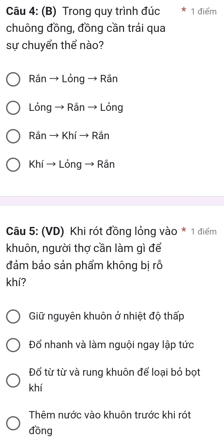 Trong quy trình đúc 1 điểm
chuông đồng, đồng cần trải qua
sự chuyển thể nào?
Rắn → Lỏng → Rắn
Lỏng → Rắn → Lỏng
Rắn → Khí → Rắn
Khí → Lỏng → Rắn
Câu 5: (VD) Khi rót đồng lỏng vào * 1 điểm
khuôn, người thợ cần làm gì để
đảm bảo sản phẩm không bị rỗ
khí?
Giữ nguyên khuôn ở nhiệt độ thấp
Đổ nhanh và làm nguội ngay lập tức
Đổ từ từ và rung khuôn để loại bỏ bọt
khí
Thêm nước vào khuôn trước khi rót
đồng