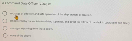 A Command Duty Officer (CDO) is:
in charge of effective and safe operation of the ship, station, or location.
empowered by the captain to advise, supervise, and direct the officer of the deck in operations and safety.
manages reporting from those below.
none of the above