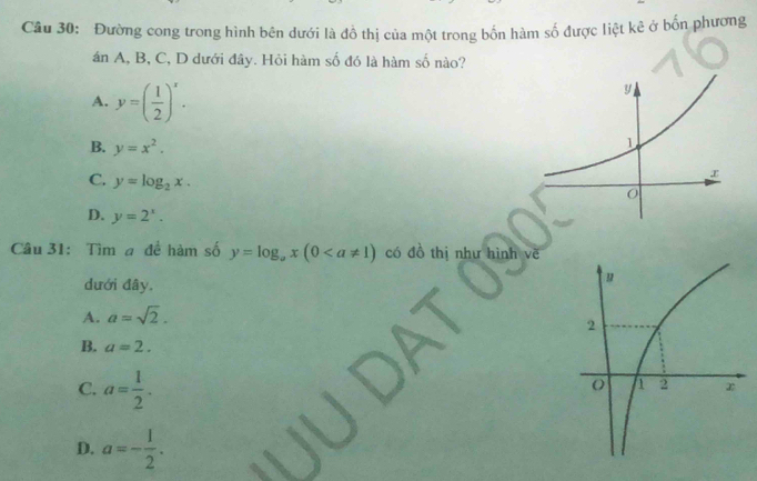 Đường cong trong hình bên dưới là đồ thị của một trong bốn hàm số được liệt kê ở bốn phương
án A, B, C, D dưới đây. Hỏi hàm số đó là hàm số nào?
A. y=( 1/2 )^x.
B. y=x^2.
C. y=log _2x.
D. y=2^x. 
Câu 31: Tìm a để hàm số y=log _ax(0 có đồ thị như hình vẽ
dưới đây.
A. a=sqrt(2).
B. a=2.
C. a= 1/2 .
D. a=- 1/2 .