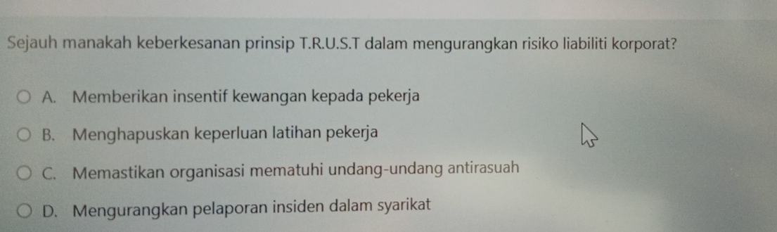 Sejauh manakah keberkesanan prinsip T.R.U.S.T dalam mengurangkan risiko liabiliti korporat?
A. Memberikan insentif kewangan kepada pekerja
B. Menghapuskan keperluan latihan pekerja
C. Memastikan organisasi mematuhi undang-undang antirasuah
D. Mengurangkan pelaporan insiden dalam syarikat