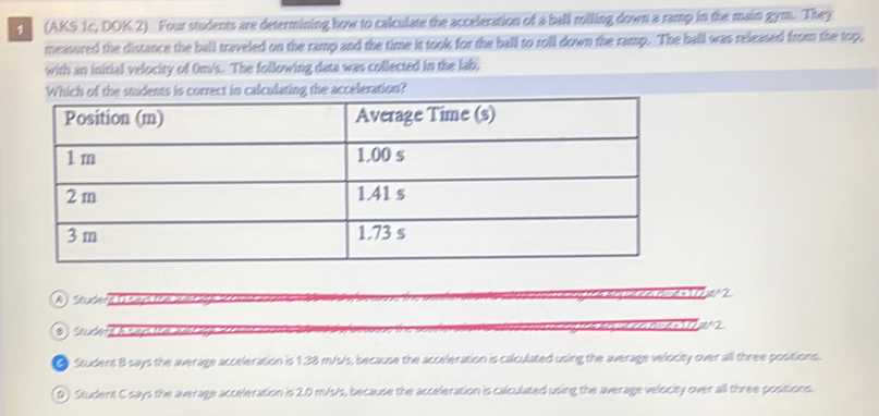 1 (AKS 1c, DOK 2) Four students are determining how to calculate the acceleration of a ball rolling down a ramp in the main gym. They
measured the distance the ball traveled on the ramp and the time it took for the ball to roll down the ramp. The ball was released from the top,
with an initial velocity of Om/s. The following data was collected in the lab,
rrect in calculating the acceleration?
A) Soudene D says the wer a 02z2
B) Studert h says the arage
● Student B says the average acceleration is 1.38 m/s/s, because the acceleration is calculated using the average velocity over all three positions.
D) Student C says the average acceleration is 2.0 m/s/s, because the acceleration is calculated using the average velocity over all three positions.