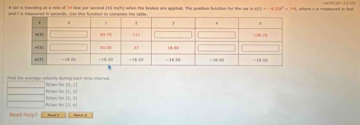 LarHSCalc1 2.3.123.
A car is traveling at a rate of 74 feet per second (45 mi/h) when the brakes are applied. The position function for the car is s(t)=-9.25t^2+74t
and t is measured in seconds. Use this functio , where s is measured in feet
Find the average velocity during each time interval.
ft/sec for [0,1]
ft/sec for [1,2]
ft/sec for [2,3]
ft/sec for [3,4]
Need Help? Read it Watch It