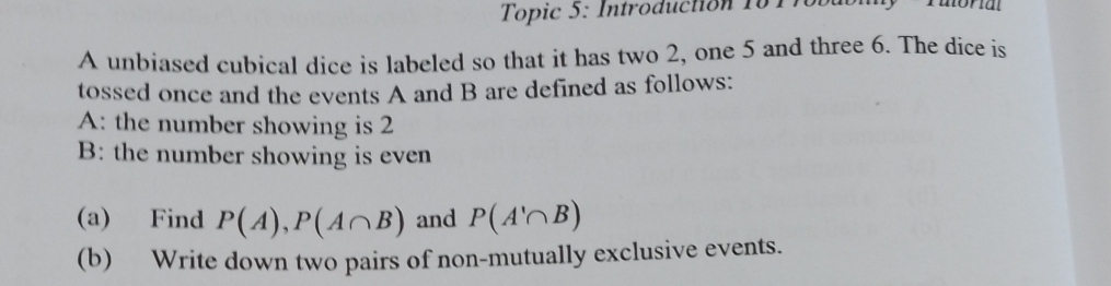 Topic 5: Introduction 10 1760 
A unbiased cubical dice is labeled so that it has two 2, one 5 and three 6. The dice is 
tossed once and the events A and B are defined as follows: 
A: the number showing is 2
B: the number showing is even 
(a) Find P(A), P(A∩ B) and P(A'∩ B)
(b) Write down two pairs of non-mutually exclusive events.