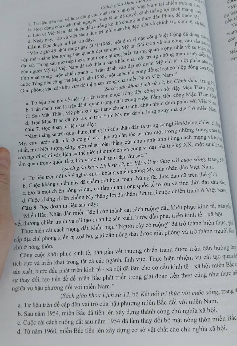 (Sách giáo khoa Lịch
a. Tư liệu trên nói về hoạt động của quân tình nguyện Việt Nam tại chiến trường Lào
-Mi
tiến tạ
b. Hoạt động của quân tình nguyện Việt Nam đã quyết định thắng lợi cách mạng Láo
c. Lào và Việt Nam đã chiến đầu chống kẻ thù chung là thực dân Pháp, đế quốc Mỹ thì hài
d. Ngày nay, Lào và Việt Nam duy trì mối quan hệ đặc biệt về chính trị, kinh tế, xã hộ
Th
Nam
Câu 6. Đọc đoạn tư liệu sau đây:
*Vào 2 giờ 45 phút sáng ngày 30/1/1968, một đơn vị đặc công Việt Cộng đã dùng mi
còn
sập một mảng lớn tường bao quanh đại sứ quán Mỹ tại Sài Gòn và tấn công vào sân sau
đại sử. Trong sáu giờ tiếp theo, một trong những biểu tượng quan trọng nhất về sự hiện đ
Bắ
của người Mỹ tại Việt Nam đã trở thành sân khấu của một trong những màn trình diễn k
mi
tính nhất trong cuộc chiến tranh.... Trận đánh vào đại sứ quán Mỹ chỉ là một phần nhỏ 
cuộc Tổng tiến công Tết Mậu Thân 1968, một cuộc tần công đồng loạt có hiệp đồng của Qu
Giải phóng vào các khu vực đô thị quan trọng của miền Nam Việt Nam.''
(Sách giáo khoa Lịch sử 12, bộ Cánh điều, trang 45
a. Tư liệu trên nói về một sự kiện trong cuộc Tổng tiến công và nổi dậy Mậu Thân 1968
b. Trận đánh trên là trận đánh quan trọng nhất trong cuộc Tổng tiến công Mậu Thân 1%
C. Sau Mậu Thân, Mỹ phải xuống thang chiến tranh, chấp nhận đàm phán với Việt Nam
d. Trận Mậu Thân đã mở ra cao trào “tìm Mỹ mà đánh, lùng nguy mà diệt” ở miền Nam
Câu 7. Đọc đoạn tư liệu sau đây:
*Năm tháng sẽ trôi qua nhưng thắng lợi của nhân dân ta trong sự nghiệp kháng chiến chống
Mỹ, cứu nước mãi mãi được ghi vào lịch sử dân tộc ta như một trong những trang chói h
mhất, một biểu tượng sáng ngời về sự toàn thắng của chủ nghĩa anh hùng cách mạng và trí t
con người và đi vào lịch sử thế giới như một chiến công vĩ đại của thế kỷ XX, một sự kiện 
tầm quan trọng quốc tế to lớn và có tính thời đại sâu sắc.''
(Sách giáo khoa Lịch sử 12, bộ Kết nổi tri thức với cuộc sống, trang 52
a. Tư liệu trên nói về ý nghĩa cuộc kháng chiến chống Mỹ của nhân dân Việt Nam.
b. Cuộc kháng chiến này đã chấm dứt hoàn toàn chủ nghĩa thực dân cũ trên thế giới.
c. Đó là một chiến công vĩ đại, có tầm quan trọng quốc tế to lớn và tính thời đại sâu sắc
d. Cuộc kháng chiến chống Mỹ thắng lợi đã chấm dứt mọi cuộc chiến tranh ở Việt Nam
Câu 8. Đọc đoạn tư liệu sau đây:
*Miền Bắc: Nhân dân miền Bắc hoàn thành cải cách ruộng đất, khôi phục kinh tế, hàn gả
vết thương chiến tranh và cải tạo quan hệ sản xuất, bước đầu phát triển kinh tế - xã hội.
Thực hiện cải cách ruộng đất, khẩu hiệu “Người cày có ruộng” đã trở thành hiện thực, gia
cấp địa chủ phong kiến bị xoá bỏ, giai cấp nông dân được giải phóng và trở thành người làm
chủ ở nông thôn.
Công cuộc khôi phục kinh tế, hàn gắn vết thương chiến tranh được toàn dân hưởng ứng
tích cực và triển khai trong tất cả các ngành, lĩnh vực. Thực hiện nhiệm vụ cải tạo quan hà
sản xuất, bước đầu phát triển kinh tế - xã hội đã làm cho cơ cấu kinh tế - xã hội miền Bắco
sự thay đổi, tạo tiền đề để miền Bắc phát triển trong giai đoạn tiếp theo cũng như thực ha
nghĩa vụ hậu phương đồi với miền Nam.'
(Sách giáo khoa Lịch sử 12, bộ Kết nổi trì thức với cuộc sống, trang 4
a. Tư liệu trên đề cập đến vai trò của hậu phương miền Bắc đối với miền Nam.
b. Sau năm 1954, miền Bắc đã tiến lên xây dựng thành công chủ nghĩa xã hội.
c. Cuộc cải cách ruộng đất sau năm 1954 đã làm thay đổi bộ mặt nông thôn miền Bắc
d. Từ năm 1960, miền Bắc tiến lên xây dựng cơ sở vật chất cho chủ nghĩa xã hội.