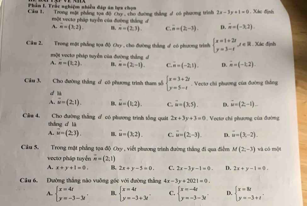 Phần I. Trắc nghiệm nhiều đáp án lựa chọn
Câu 1. Trong mặt phẳng tọa độ Oxy, cho đường thắng đ có phương trình 2x-3y+1=0. Xác định
một vectơ pháp tuyến của đường thắng đ
A. overline n=(3;2). B. vector n=(2;3). C. overline n=(2;-3). D. vector n=(-3;2).
Câu 2. Trong mặt phẳng tọa độ Oxy , cho đường thẳng đ có phương trình beginarrayl x=1+2t y=3-tendarray. ,t∈ R. Xác định
một vectơ pháp tuyến của đường thẳng đ
A. vector n=(1;2). B. vector n=(2;-1). C. vector n=(-2;1). D. overline n=(-1;2).
Câu 3. Cho đường thẳng đ có phương trình tham số beginarrayl x=3+2t y=5-tendarray.. Vectơ chi phương của đường thắng
d là
A. vector u=(2;1). B. vector u=(1;2). C. vector u=(3;5). D. vector u=(2;-1)...
Câu 4.    Cho đường thẳng đ có phương trình tổng quát 2x+3y+3=0. Vectơ chỉ phương của đường
thẳng d là
A. vector u=(2;3). B. vector u=(3;2). C. vector u=(2;-3). D. vector u=(3;-2).
Câu 5. Trong mặt phẳng tọa độ Oxy , viết phương trình đường thẳng đi qua điểm M(2;-3) và có một
vectơ pháp tuyến vector n=(2;1)
A. x+y+1=0. B. 2x+y-5=0. C. 2x-3y-1=0. D. 2x+y-1=0.
Câu 6. Đường thẳng nào vuông góc với đường thẳng 4x-3y+2021=0.
A. beginarrayl x=4t y=-3-3tendarray. . B. beginarrayl x=4t y=-3+3tendarray. . C. beginarrayl x=-4t y=-3-3tendarray. . D. beginarrayl x=8t y=-3+tendarray. .