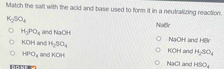Match the salt with the acid and base used to form it in a neutralizing reaction.
K_2SO_4
NaBr
H_3PO_4 and NaOH
KOH and H_2SO_4
NaOH and HBr
KOH and H_2SO_4
HPO_4 and KOH
DONE
NaCl and HSO_4