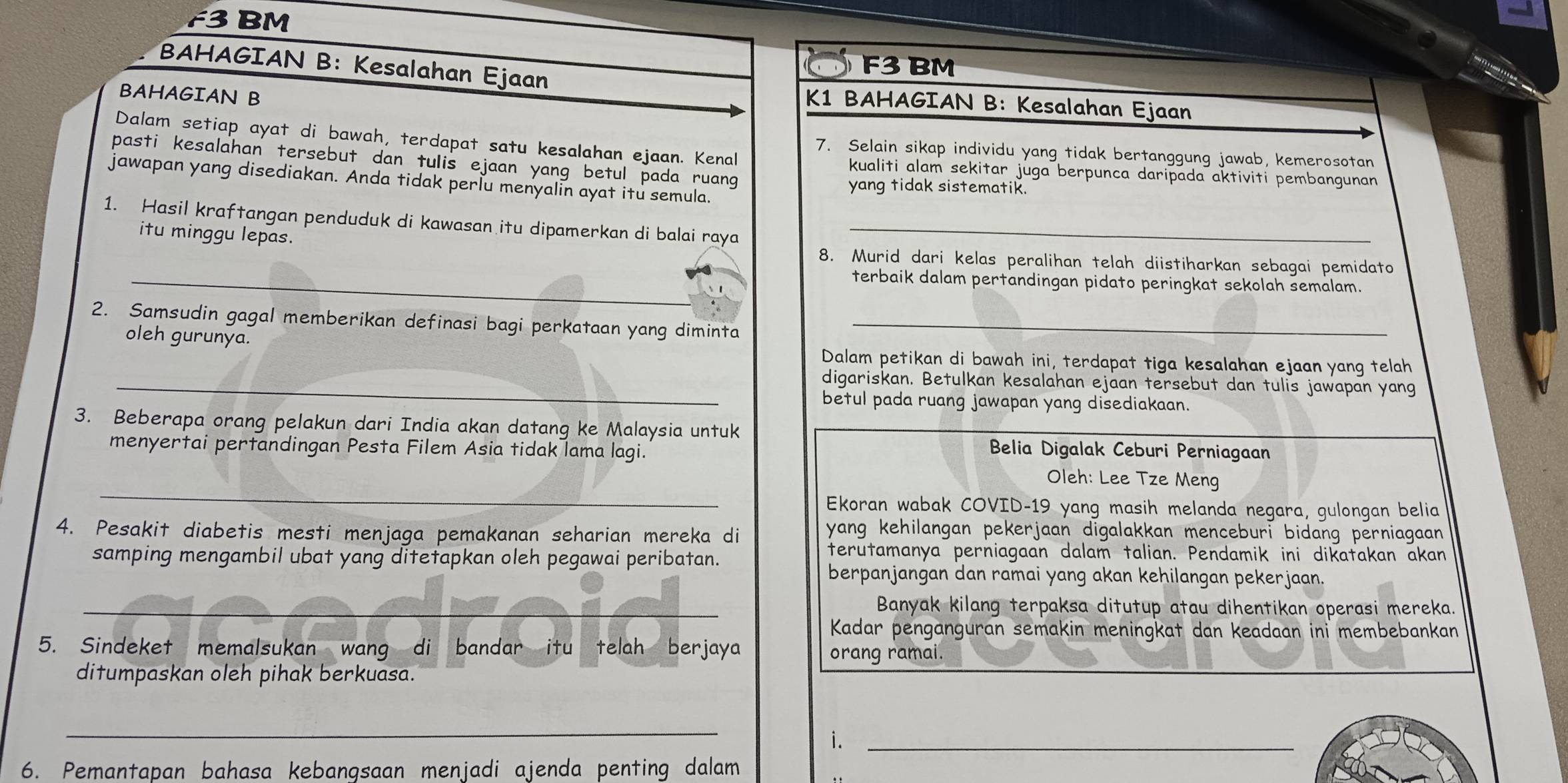 F3 BM
BAHAGIAN B: Kesalahan Ejaan
F3 BM
BAHAGIAN B
K1 BAHAGIAN B: Kesalahan Ejaan
Dalam setiap ayat di bawah, terdapat satu kesalahan ejaan. Kenal
7. Selain sikap individu yang tidak bertanggung jawab, kemerosotan
pasti kesalahan tersebut dan tulis ejaan yang betul pada ruang 
kualiti alam sekitar juga berpunca daripada aktiviti pembangunan
jawapan yang disediakan. Anda tidak perlu menyalin ayat itu semula.
yang tidak sistematik.
1. Hasil kraftangan penduduk di kawasan itu dipamerkan di balai raya_
_
itu minggu lepas. 8. Murid dari kelas peralihan telah diistiharkan sebagai pemidato
terbaik dalam pertandingan pidato peringkat sekolah semalam.
2. Samsudin gagal memberikan definasi bagi perkataan yang diminta_
oleh gurunya. Dalam petikan di bawah ini, terdapat tiga kesalahan ejaan yang telah
_digariskan. Betulkan kesalahan ejaan tersebut dan tulis jawapan yang
betul pada ruang jawapan yang disediakaan.
3. Beberapa orang pelakun dari India akan datang ke Malaysia untuk
Belia Digalak Ceburi Perniagaan
_
menyertai pertandingan Pesta Filem Asia tidak lama lagi. Oleh: Lee Tze Meng
Ekoran wabak COVID-19 yang masih melanda negara, gulongan belia
4. Pesakit diabetis mesti menjaga pemakanan seharian mereka di
yang kehilangan pekerjaan digalakkan menceburi bidang perniagaan .
samping mengambil ubat yang ditetapkan oleh pegawai peribatan.
terutamanya perniagaan dalam talian. Pendamik ini dikatakan akan
berpanjangan dan ramai yang akan kehilangan pekerjaan.
_Banyak kilang terpaksa ditutup atau dihentikan operasi mereka.
Kadar penganguran semakin meningkat dan keadaan ini membebankan
5. Sindeket memalsukan wang di bandar itu telah berjaya orang ramai.
ditumpaskan oleh pihak berkuasa.
_
i._
6. Pemantapan bahasa kebangsaan menjadi ajenda penting dalam