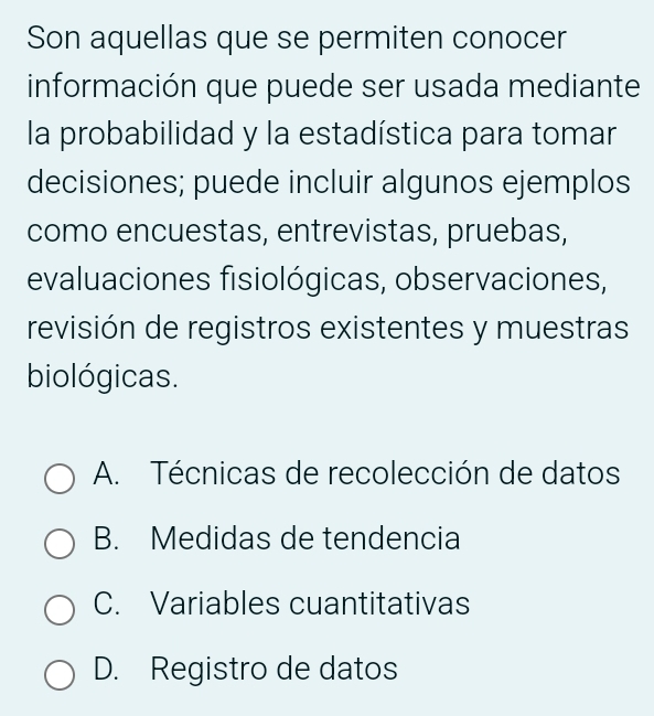 Son aquellas que se permiten conocer
información que puede ser usada mediante
la probabilidad y la estadística para tomar
decisiones; puede incluir algunos ejemplos
como encuestas, entrevistas, pruebas,
evaluaciones fisiológicas, observaciones,
revisión de registros existentes y muestras
biológicas.
A. Técnicas de recolección de datos
B. Medidas de tendencia
C. Variables cuantitativas
D. Registro de datos