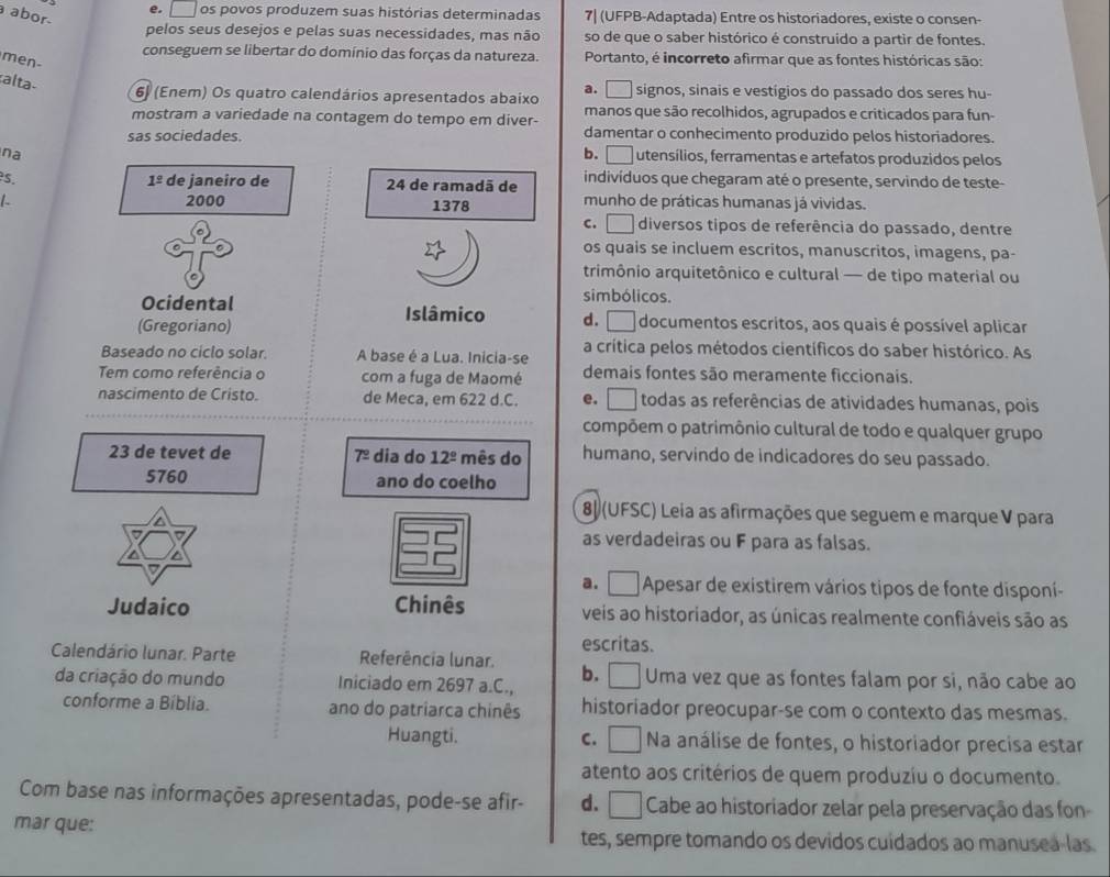 abor
e. □ os povos produzem suas histórias determinadas 7| (UFPB-Adaptada) Entre os historiadores, existe o consen-
pelos seus desejos e pelas suas necessidades, mas não so de que o saber histórico é construido a partir de fontes.
conseguem se libertar do domínio das forças da natureza. Portanto, é incorreto afirmar que as fontes históricas são:
men-
alta
6) (Enem) Os quatro calendários apresentados abaixo a. □ signos, sinais e vestígios do passado dos seres hu-
mostram a variedade na contagem do tempo em diver- manos que são recolhidos, agrupados e criticados para fun-
sas sociedades. damentar o conhecimento produzido pelos historiadores.
na b. □ utensílios, ferramentas e artefatos produzidos pelos
1^(_ circ)
s. de janeiro de 24 de ramadã de indivíduos que chegaram até o presente, servindo de teste-
1 2000 1378 munho de práticas humanas já vividas.
c. □ diversos tipos de referência do passado, dentre
os quais se incluem escritos, manuscritos, imagens, pa-
trimônio arquitetônico e cultural — de tipo material ou
Ocidental
simbólicos.
Islâmico d. I documentos escritos, aos quais é possível aplicar
(Gregoriano)
Baseado no ciclo solar. A base é a Lua. Inicia-se a crítica pelos métodos científicos do saber histórico. As
Tem como referência o com a fuga de Maomé demais fontes são meramente ficcionais.
nascimento de Cristo. de Meca, em 622 d.C. e. todas as referências de atividades humanas, pois
compõem o patrimônio cultural de todo e qualquer grupo
23 de tevet de dia do 12^(_ circ) mês do humano, servindo de indicadores do seu passado.
7^(_ circ)
5760 ano do coelho
80 (UFSC) Leia as afirmações que seguem e marque V para
as verdadeiras ou F para as falsas.
a. □  Apesar de existirem vários tipos de fonte disponí-
Judaico Chinês veis ao historiador, as únicas realmente confiáveis são as
escritas.
Calendário lunar. Parte Referência lunar.
da criação do mundo Iniciado em 2697 a.C., b. Uma vez que as fontes falam por si, não cabe ao
conforme a Bíblia. ano do patriarca chinês historiador preocupar-se com o contexto das mesmas.
Huangti. C. _ Na análise de fontes, o historiador precisa estar
atento aos critérios de quem produzíu o documento.
Com base nas informações apresentadas, pode-se afir- d. I Cabe ao historiador zelar pela preservação das fon
mar que:
tes, sempre tomando os devidos cuidados ao manusea-las.