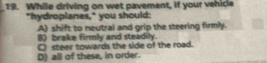 While driving on wet pavement, if your vehicle
"hydroplanes," you should:
A) shift to neutral and grip the steering firmly.
B) brake firmly and steadily.
C) steer towards the side of the road.
D) all of these, in order.