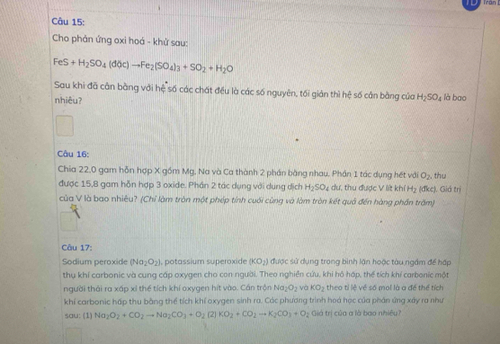 ran 
Câu 15:
Cho phản ứng oxi hoá - khử sau:
FeS+H_2SO_4(dOc)to Fe_2(SO_4)_3+SO_2+H_2O
Sau khi đã cân bằng với hệ số các chất đều là các số nguyên, tối gián thì hệ số cân bằng của H_2SO_4 là bao
nhiêu?
Câu 16:
Chia 22,0 gam hỗn hợp X gồm Mg, Na và Ca thành 2 phần bằng nhau. Phần 1 tác dụng hết với O_2 , thu
được 15,8 gam hỗn hợp 3 oxide. Phần 2 tác dụng với dụng dịch H_2SO_4 du, thu được V lít khí H_2(dkcc) , Giá trị
của V là bao nhiêu? (Chỉ làm tròn một phép tính cuối cùng và làm tròn kết quả đến hàng phần trấm)
Câu 17:
Sodium peroxide (Na_2O_2) , potassium superoxide (KO_2) được sử dụng trong bình lần hoặc tàu ngầm để hấp
thụ khí carbonic và cung cấp oxygen cho con người. Theo nghiên cứu, khi hô háp, thể tích khí carbanic một
người thái ra xấp xỉ thể tích khí oxygen hít vào. Cán trận Na_2O_2 và KO_2 theo tỉ lệ về số mol là a để thể tích
khí carbonic háp thu bằng thể tích khí oxygen sinh ra. Các phương trình hoá học của phản ứng xây ra như
sau: (1) Na_2O_2+CO_2to Na_2CO_3+O_2 (2) KO_2+CO_2to K_2CO_3+O_2 Giá trị của a là bao nhiệu?