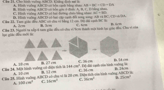 Cầu 21, Cho hình vuông ABCD. Khãng định sai là:
A. Hình vuông ABCD có bốn cạnh bằng nhau: AB=BC=CD=DA
B. Hình vuông ABCD có bốn góc ở đinh: A, B, C, D bằng nhau.
C. Hình vuông ABCD có hai đường chéo bằng nhau: AC=BD.
D. Hình vuông ABCD có hai cặp cạnh đối song song: AB và BC; CD và DA.
Câu 22. Tam giác đều ABC có chu vi bằng 12 cm. Độ dài cạnh BC là: D. 6cm
A. 2cm B. 3cm C. 4cm
Câu 23. Người ta xếp 6 tam giác đều có chu vi 9cm thành một hình lục giác đều. Chu vi của
lục giác đều mới là:
A. 18 cm B. 27 cm C. 36 cm D. 54 cm
Cầu 24. Một hình vuông có diện tích là 144cm^2 Độ dài cạnh của hình vuông là:
A. 10 cm B. 12 cm C. 36 cm D. 24cm
Câu 25. Hình vuông ABCD có chu vi là 20 cm. Diện tích của hình vuông ABCD là:
A. 100cm^2 C. 16cm^2 C. 36cm^2 D. 25cm^2