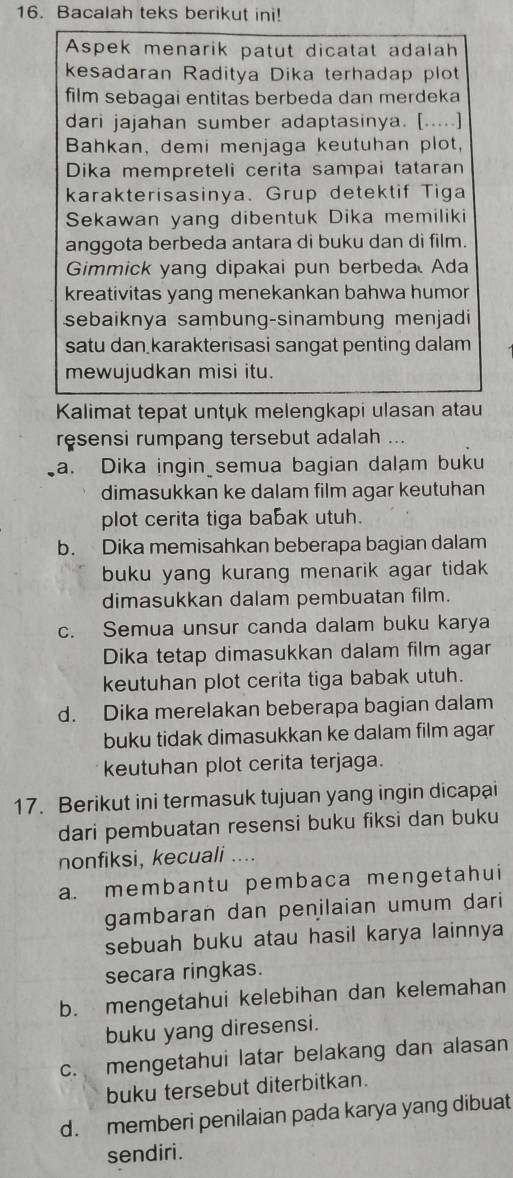 Bacalah teks berikut ini!
Aspek menarik patut dicatat adalah
kesadaran Raditya Dika terhadap plot
film sebagai entitas berbeda dan merdeka
dari jajahan sumber adaptasinya. [.....]
Bahkan, demi menjaga keutuhan plot,
Dika mempreteli cerita sampai tataran
karakterisasinya. Grup detektif Tiga
Sekawan yang dibentuk Dika memiliki
anggota berbeda antara di buku dan di film.
Gimmick yang dipakai pun berbeda Ada
kreativitas yang menekankan bahwa humor
sebaiknya sambung-sinambung menjadi
satu dan karakterisasi sangat penting dalam
mewujudkan misi itu.
Kalimat tepat untuk melengkapi ulasan atau
resensi rumpang tersebut adalah ...
a. Dika ingin semua bagian dalam buku
dimasukkan ke dalam film agar keutuhan
plot cerita tiga babak utuh.
b. Dika memisahkan beberapa bagian dalam
buku yang kurang menarik agar tidak .
dimasukkan dalam pembuatan film.
c. Semua unsur canda dalam buku karya
Dika tetap dimasukkan dalam film agar
keutuhan plot cerita tiga babak utuh.
d. Dika merelakan beberapa bagian dalam
buku tidak dimasukkan ke dalam film agar
keutuhan plot cerita terjaga.
17. Berikut ini termasuk tujuan yang ingin dicapai
dari pembuatan resensi buku fiksi dan buku
nonfiksi, kecuali ....
a. membantu pembaca mengetahui
gambaran dan penilaian umum dari 
sebuah buku atau hasil karya lainnya
secara ringkas.
b. mengetahui kelebihan dan kelemahan
buku yang diresensi.
c. mengetahui latar belakang dan alasan
buku tersebut diterbitkan.
d. memberi penilaian pada karya yang dibuat
sendiri.