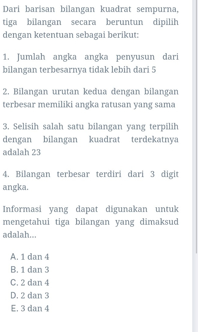 Dari barisan bilangan kuadrat sempurna,
tiga bilangan secara beruntun dipilih
dengan ketentuan sebagai berikut:
1. Jumlah angka angka penyusun dari
bilangan terbesarnya tidak lebih dari 5
2. Bilangan urutan kedua dengan bilangan
terbesar memiliki angka ratusan yang sama
3. Selisih salah satu bilangan yang terpilih
dengan bilangan kuadrat terdekatnya
adalah 23
4. Bilangan terbesar terdiri dari 3 digit
angka.
Informasi yang dapat digunakan untuk
mengetahui tiga bilangan yang dimaksud
adalah...
A. 1 dan 4
B. 1 dan 3
C. 2 dan 4
D. 2 dan 3
E. 3 dan 4