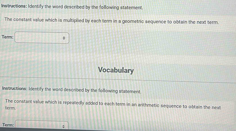 Instructions: Identify the word described by the following statement. 
The constant value which is multiplied by each term in a geometric sequence to obtain the next term. 
Term: □ 
Vocabulary 
Instructions: Identify the word described by the following statement. 
The constant value which is repeatedly added to each term in an arithmetic sequence to obtain the next 
term. 
Term: □