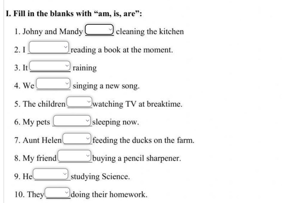 Fill in the blanks with “am, is, are”: 
1. Johny and Mandy _ □  cleaning the kitchen 
2. I   reading a book at the moment. 
3. It _  raining 
4. We _ □  singing a new song. 
5. The children _ v watching TV at breaktime. 
6. My pets □ sleeping now. 
7. Aunt Helen □ feeding the ducks on the farm. 
8. My friend _  buying a pencil sharpener. 
9. He □ studying Science. 
10. They _  doing their homework.