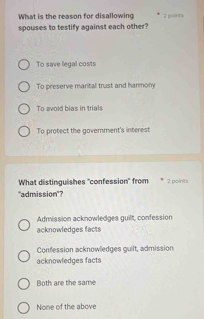 What is the reason for disallowing 2 points
spouses to testify against each other?
To save legal costs
To preserve marital trust and harmony
To avoid bias in trials
To protect the government's interest
What distinguishes "confession" from * 2 points
"admission"?
Admission acknowledges guilt, confession
acknowledges facts
Confession acknowledges guilt, admission
acknowledges facts
Both are the same
None of the above