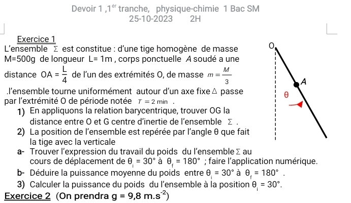 Devoir 1 1^(th) tranche, physique-chimie 1 Bac SM 
25-10-2023 2H 
Exercice 1 
L'ensemble Σ est constitue : d'une tige homogène de masse
M=500g de longueur L=1m , corps ponctuelle A soudé a une 
distance OA= L/4  de l'un des extrémités O, de masse m= M/3 .l'ensemble tourne uniformément autour d’un axe fixe △ passe 
par l'extrémité O de période notée T=2min. 
1) En appliquons la relation barycentrique, trouver OG la 
distance entre O et G centre d’inertie de l’ensemble Σ. 
2) La position de l'ensemble est repérée par l'angle θ que fait 
la tige avec la verticale 
a- Trouver l’expression du travail du poids du l’ensemble Σ au 
cours de déplacement de θ =30° à θ _f=180°; faire l'application numérique. 
b- Déduire la puissance moyenne du poids entre θ =30° à θ _f=180°. 
3) Calculer la puissance du poids du l'ensemble à la position θ _1=30°. 
Exercice 2 (On prendra g=9,8m.s^(-2))