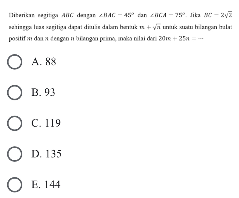 Diberikan segitiga ABC dengan ∠ BAC=45° dan ∠ BCA=75°. Jika BC=2sqrt(2)
sehingga luas segitiga dapat ditulis dalam bentuk m+sqrt(n) untuk suatu bilangan bulat
positif m dan n dengan n bilangan prima, maka nilai dari 20m+25n=·s
A. 88
B. 93
C. 119
D. 135
E. 144