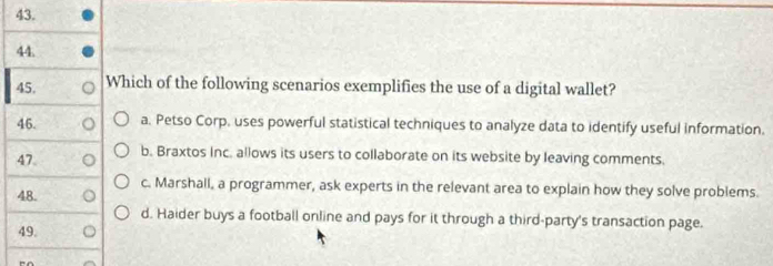 Which of the following scenarios exemplifies the use of a digital wallet?
46. a. Petso Corp. uses powerful statistical techniques to analyze data to identify useful information.
47 b. Braxtos Inc. allows its users to collaborate on its website by leaving comments.
c. Marshall, a programmer, ask experts in the relevant area to explain how they solve problems.
48.
d. Haider buys a football online and pays for it through a third-party's transaction page.
49.