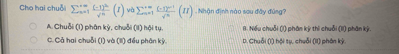 Cho hai chuỗi sumlimits  underline(n=1)^(∈fty)frac (-1)^2nsqrt(n)(I) và sumlimits  underline(n=1)^(∈fty)frac (-1)^n-1sqrt(n)(II). Nhận định nào sau đây đúng?
A. Chuỗi (I) phân kỳ, chuỗi (II) hội tụ. B. Nếu chuỗi (I) phân kỳ thì chuỗi (II) phân kỳ.
C. Cả hai chuỗi (I) và (II) đều phân kỳ. D. Chuỗi (I) hội tụ, chuỗi (II) phân kỳ.