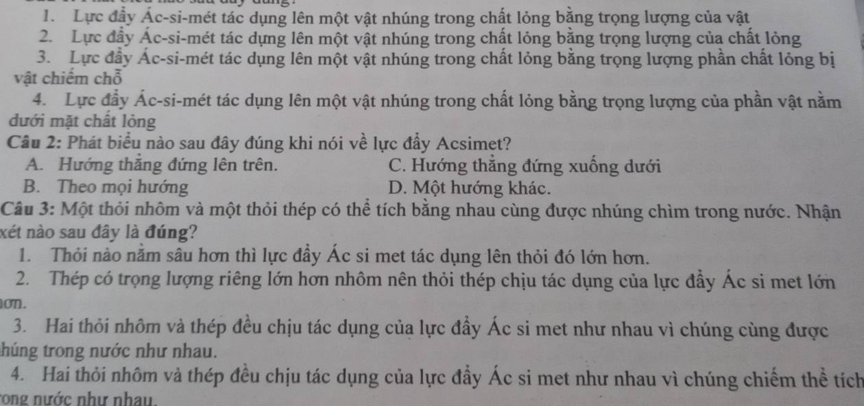 Lực đầy Ác-si-mét tác dụng lên một vật nhúng trong chất lỏng bằng trọng lượng của vật
2. Lực đầy Ác-si-mét tác dựng lên một vật nhúng trong chất lỏng bằng trọng lượng của chất lỏng
3. Lực đầy Ác-si-mét tác dụng lên một vật nhúng trong chất lỏng bằng trọng lượng phần chất lỏng bị
vật chiếm chỗ
4. Lực đầy Ác-si-mét tác dụng lên một vật nhúng trong chất lỏng bằng trọng lượng của phần vật nằm
dưới mặt chất lỏng
Câu 2: Phát biểu nào sau đây đúng khi nói về lực đầy Acsimet?
A. Hướng thăng đứng lên trên. C. Hướng thắng đứng xuống dưới
B. Theo mọi hướng D. Một hướng khác.
Câu 3: Một thỏi nhôm và một thỏi thép có thể tích bằng nhau cùng được nhúng chìm trong nước. Nhận
xét nào sau đây là đúng?
1. Thỏi nào nằm sâu hơn thì lực đầy Ác si met tác dụng lên thỏi đó lớn hơn.
2. Thép có trọng lượng riêng lớn hơn nhôm nên thỏi thép chịu tác dụng của lực đầy Ác si met lớn
on.
3. Hai thỏi nhôm và thép đều chịu tác dụng của lực đẩy Ác si met như nhau vì chúng cùng được
húng trong nước như nhau.
4. Hai thỏi nhôm và thép đều chịu tác dụng của lực đầy Ác si met như nhau vì chúng chiếm thể tích
rong nước như nhau.