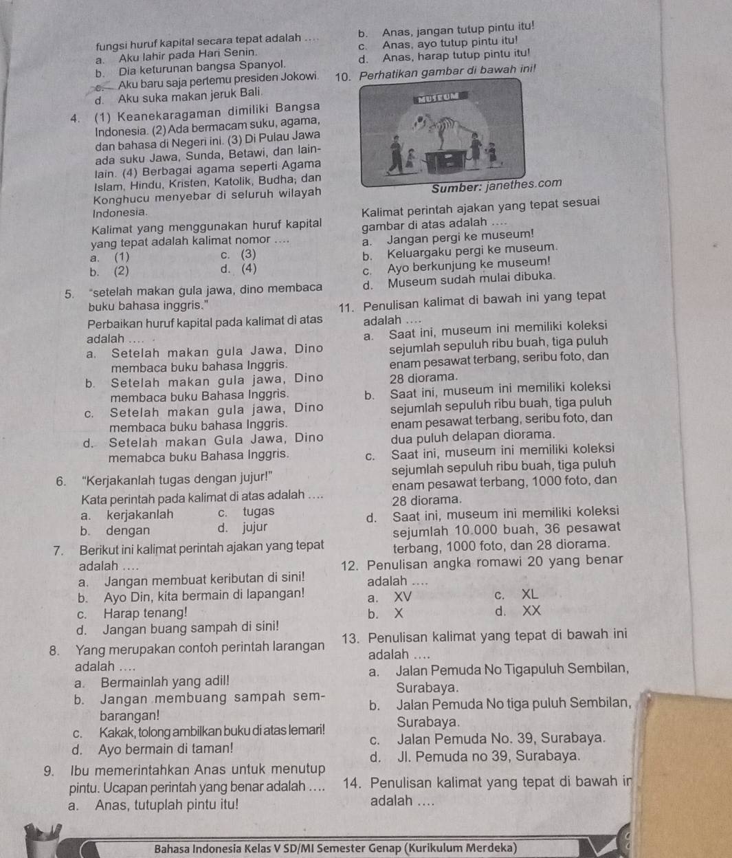 fungsi huruf kapital secara tepat adalah ... b. Anas, jangan tutup pintu itu!
a. Aku lahir pada Hari Senin c. Anas, ayo tutup pintu itu!
b. Dia keturunan bangsa Spanyol. d. Anas, harap tutup pintu itu!
e. Aku baru saja perlemu presiden Jokowi 1kan gambar di bawah ini!
d. Aku suka makan jeruk Bali.
4. (1) Keanekaragaman dimiliki Bangsa
Indonesia. (2) Ada bermacam suku, agama,
dan bahasa di Negeri ini. (3) Di Pulau Jawa
ada suku Jawa, Sunda, Betawi, dan lain-
lain. (4) Berbagai agama seperti Agama
Islam, Hindu, Kristen, Katolik, Budha; dan
Konghucu menyebar di seluruh wilayah com
Indonesia.
Kalimat yang menggunakan huruf kapital Kalimat perintah ajakan yang tepat sesuai
gambar di atas adalah ....
yang tepat adalah kalimat nomor ....
a. Jangan pergi ke museum!
a. (1) c. (3)
b. Keluargaku pergi ke museum.
b. (2) d. (4)
c. Ayo berkunjung ke museum!
5. “setelah makan gula jawa, dino membaca d. Museum sudah mulai dibuka.
buku bahasa inggris."
11. Penulisan kalimat di bawah ini yang tepat
Perbaikan huruf kapital pada kalimat di atas adalah ....
adalah ….
a. Saat ini, museum ini memiliki koleksi
a. Setelah makan gula Jawa, Dino sejumlah sepuluh ribu buah, tiga puluh
membaca buku bahasa Inggris. enam pesawat terbang, seribu foto, dan
b. Setelah makan gula jawa, Dino 28 diorama.
membaca buku Bahasa Inggris. b. Saat ini, museum ini memiliki koleksi
c. Setelah makan gula jawa, Dino sejumlah sepuluh ribu buah, tiga puluh
membaca buku bahasa Inggris. enam pesawat terbang, seribu foto, dan
d. Setelah makan Gula Jawa, Dino dua puluh delapan diorama.
memabca buku Bahasa Inggris. c. Saat ini, museum ini memiliki koleksi
6. “Kerjakanlah tugas dengan jujur!” sejumlah sepuluh ribu buah, tiga puluh
Kata perintah pada kalimat di atas adalah .... enam pesawat terbang, 1000 foto, dan
28 diorama.
a. kerjakanlah c. tugas
b. dengan d. jujur d. Saat ini, museum ini memiliki koleksi
sejumlah 10.000 buah, 36 pesawat
7. Berikut ini kalimat perintah ajakan yang tepat terbang, 1000 foto, dan 28 diorama.
adalah ... 12. Penulisan angka romawi 20 yang benar
a. Jangan membuat keributan di sini! adalah ....
b. Ayo Din, kita bermain di lapangan! a. XV c. XL
c. Harap tenang! b. X d. XX
d. Jangan buang sampah di sini!
8. Yang merupakan contoh perintah larangan 13. Penulisan kalimat yang tepat di bawah ini
adalah ....
adalah ....
a. Jalan Pemuda No Tigapuluh Sembilan,
a. Bermainlah yang adil!
Surabaya.
b. Jangan membuang sampah sem- b. Jalan Pemuda No tiga puluh Sembilan,
barangan! Surabaya.
c. Kakak, tolong ambilkan buku di atas lemari!
c. Jalan Pemuda No. 39, Surabaya.
d. Ayo bermain di taman!
d. JI. Pemuda no 39, Surabaya.
9. Ibu memerintahkan Anas untuk menutup
pintu. Ucapan perintah yang benar adalah .... 14. Penulisan kalimat yang tepat di bawah in
a. Anas, tutuplah pintu itu!
adalah ....
Bahasa Indonesia Kelas V SD/MI Semester Genap (Kurikulum Merdeka)