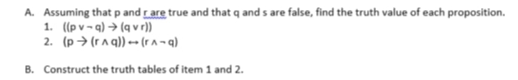 Assuming that p and r are true and that q and s are false, find the truth value of each proposition. 
1. ((pvee neg q)to (qvee r))
2. (pto (rwedge q))rightarrow (rwedge neg q)
B. Construct the truth tables of item 1 and 2.