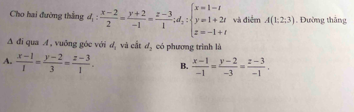 Cho hai đường thẳng d_1: (x-2)/2 = (y+2)/-1 = (z-3)/1 ; d_2:beginarrayl x=1-t y=1+2t z=-1+tendarray. và điểm A(1;2;3). Đường thăng
△ di qua A , vuông góc với d_1 và cắt d_2 có phương trình là
A.  (x-1)/1 = (y-2)/3 = (z-3)/1 .
B.  (x-1)/-1 = (y-2)/-3 = (z-3)/-1 .