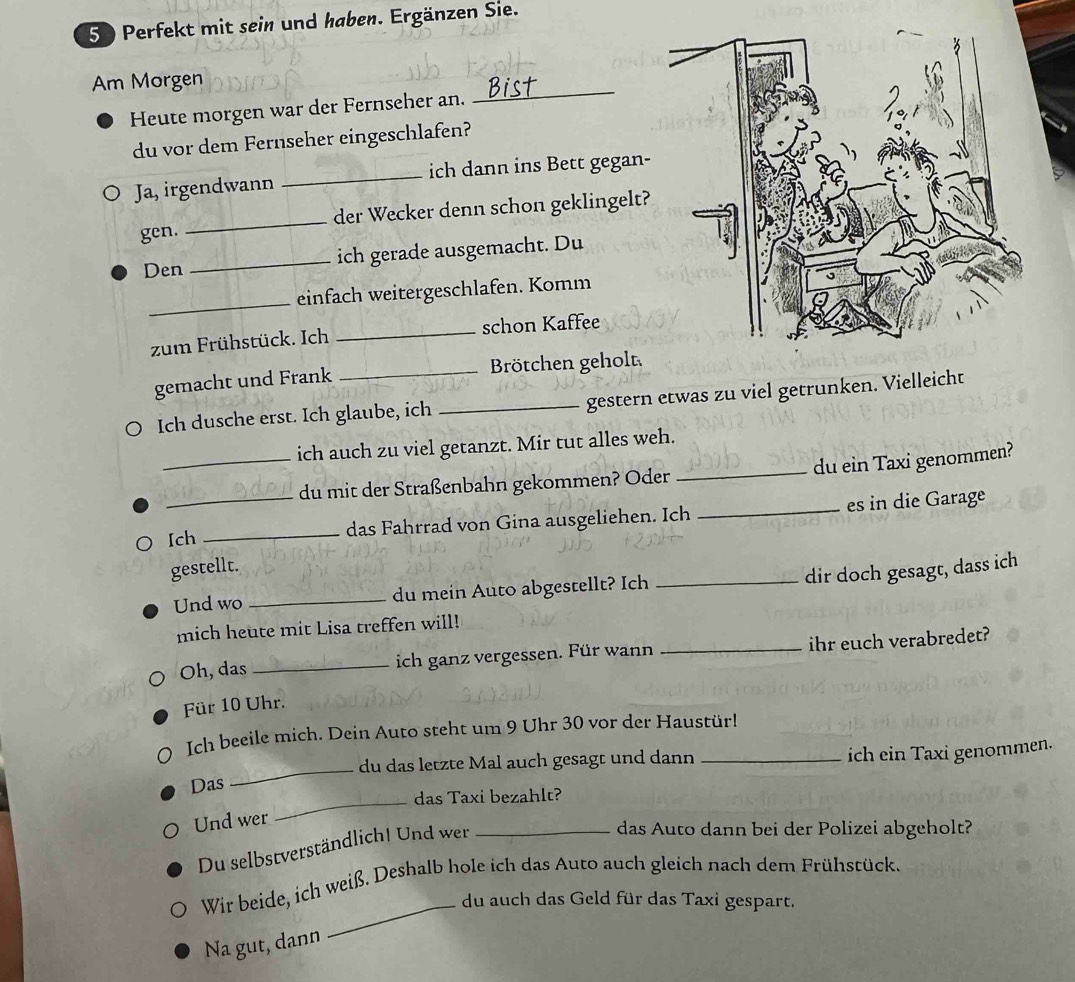 Perfekt mit sein und haben. Ergänzen Sie. 
Am Morgen 
Heute morgen war der Fernseher an. 
_ 
du vor dem Fernseher eingeschlafen? 
Ja, irgendwann _ich dann ins Bett gegan- 
gen. _der Wecker denn schon geklingelt? 
Den _ich gerade ausgemacht. Du 
_einfach weitergeschlafen. Komm 
zum Frühstück. Ich _schon Kaffee 
gemacht und Frank _Brötchen geholt 
Ich dusche erst. Ich glaube, ich _gestern etwas zu viel getrunken. Vielleicht 
_ich auch zu viel getanzt. Mir tut alles weh. 
_du ein Taxi genommen? 
du mit der Straßenbahn gekommen? Oder 
Ich _das Fahrrad von Gina ausgeliehen. Ich _es in die Garage 
gestellt. 
dir doch gesagt, dass ich 
Und wo _du mein Auto abgestellt? Ich_ 
mich heute mit Lisa treffen will! 
Oh, das _ich ganz vergessen. Für wann _ihr euch verabredet? 
Für 10 Uhr. 
Ich beeile mich. Dein Auto steht um 9 Uhr 30 vor der Haustür! 
du das letzte Mal auch gesagt und dann _ich ein Taxi genommen. 
Das 
_ 
_das Taxi bezahlt? 
Und wer 
Du selbstverständlich! Und wer_ 
das Auto dann bei der Polizei abgeholt? 
Wir beide, ich weiß. Deshalb hole ich das Auto auch gleich nach dem Frühstück. 
_du auch das Geld für das Taxi gespart. 
Na gut, dann