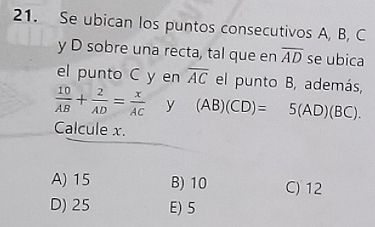 Se ubican los puntos consecutivos A, B, C
y D sobre una recta, tal que en overline AD se ubica
el punto C y en overline AC el punto B, además,
 10/AB + 2/AD = x/AC  y (AB)(CD)=5(AD)(BC). 
Calcule x.
A) 15 B) 10 C) 12
D) 25 E) 5