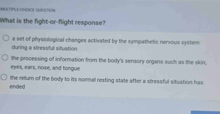 MULTIPLE-CHOICE QUESTION
What is the fight-or-flight response?
a set of physiological changes activated by the sympathetic nervous system
during a stressful situation
the processing of information from the body's sensory organs such as the skin,
eyes, ears, nose, and tongue
the return of the body to its normal resting state after a stressful situation has
ended