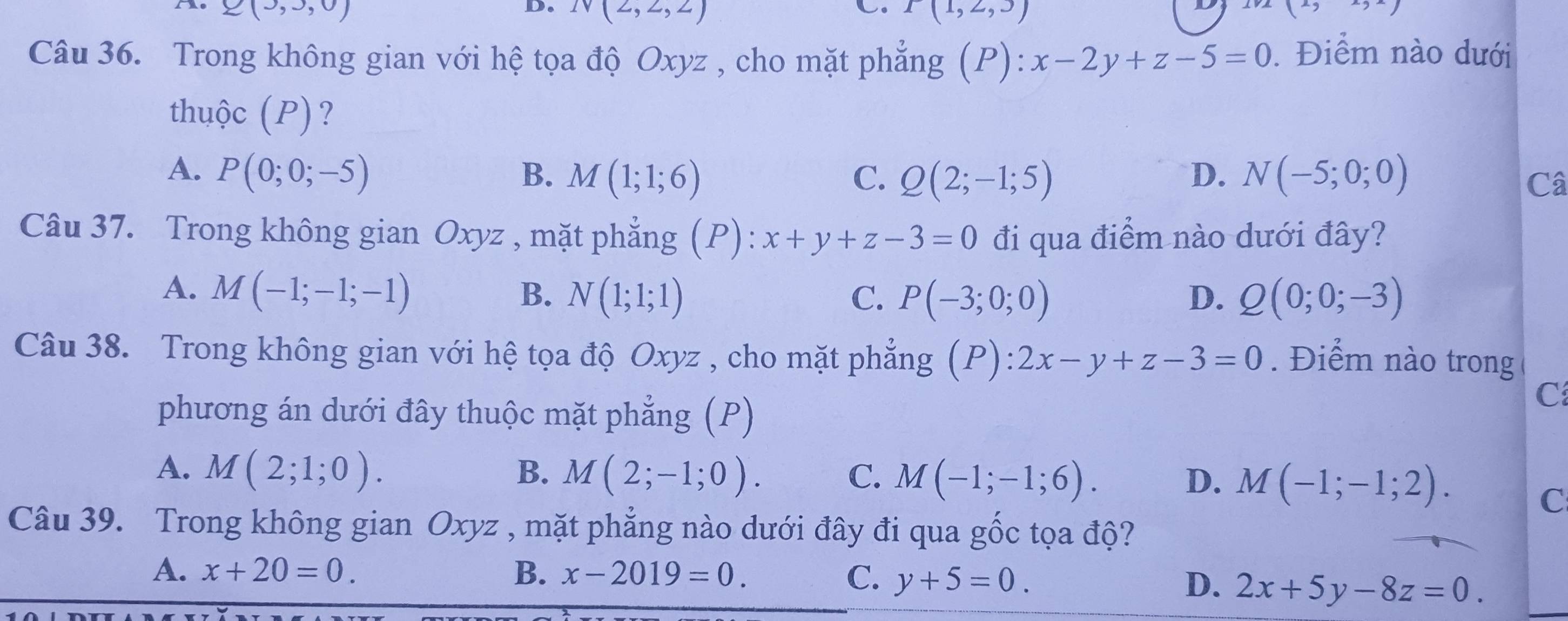 Q(3,3,0)
C.
D. N(2,2,2) P(1,2,3)
()to 
Câu 36. Trong không gian với hệ tọa độ Oxyz , cho mặt phẳng (P): x-2y+z-5=0. Điểm nào dưới
thuộc (P)?
A. P(0;0;-5) B. M(1;1;6) C. Q(2;-1;5) D. N(-5;0;0)
Câ
Câu 37. Trong không gian Oxyz , mặt phẳng (P): x+y+z-3=0 đi qua điểm nào dưới đây?
A. M(-1;-1;-1) B. N(1;1;1) C. P(-3;0;0) D. Q(0;0;-3)
Câu 38. Trong không gian với hệ tọa độ Oxyz , cho mặt phẳng (P):2x-y+z-3=0. Điểm nào trong
phương án dưới đây thuộc mặt phẳng (P)
C
A. M(2;1;0). B. M(2;-1;0). C. M(-1;-1;6). D. M(-1;-1;2). 
C
Câu 39. Trong không gian Oxyz , mặt phẳng nào dưới đây đi qua gốc tọa độ?
A. x+20=0. B. x-2019=0. C. y+5=0.
D. 2x+5y-8z=0.