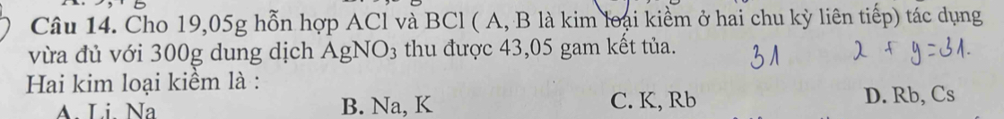 Cho 19,05g hỗn hợp ACl và BCl ( A, B là kim loại kiểm ở hai chu kỳ liên tiếp) tác dụng
vừa đủ với 300g dung dịch AgNO3 thu được 43,05 gam kết tủa.
Hai kim loại kiểm là :
A. Li. Na B. Na, K C. K, Rb D. Rb, Cs