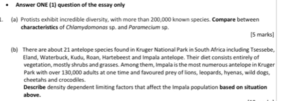 Answer ONE (1) question of the essay only 
1. (a) Protists exhibit incredible diversity, with more than 200,000 known species. Compare between 
characteristics of Chlamydomonas sp. and Paramecium sp. 
[5 marks] 
(b) There are about 21 antelope species found in Kruger National Park in South Africa including Tsessebe, 
Eland, Waterbuck, Kudu, Roan, Hartebeest and Impala antelope. Their diet consists entirely of 
vegetation, mostly shrubs and grasses. Among them, Impala is the most numerous antelope in Kruger 
Park with over 130,000 adults at one time and favoured prey of lions, leopards, hyenas, wild dogs, 
cheetahs and crocodiles. 
Describe density dependent limiting factors that affect the Impala population based on situation 
above.