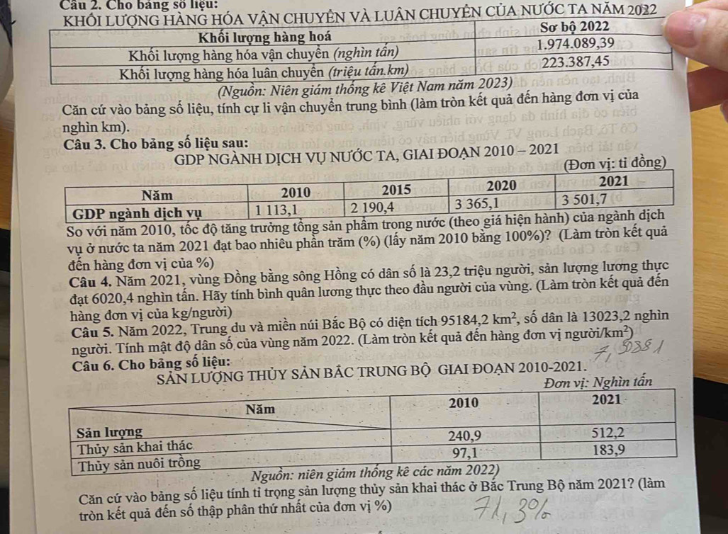 Cho bảng số liệu: 
CHUYÊN Của nƯỚc ta năm 2022 
(Nguồn: Niên giám thống kê Việt Nam n 
Căn cứ vào bảng số liệu, tính cự li vận chuyển trung bình (làm tròn kết quả đến hàng đơn vị của 
nghìn km). 
Câu 3. Cho bảng số liệu sau: 
GDP NGÀNH DỊCH VỤ NƯỚC TA, GIAI ĐOẠN 2010 - 2021 
(Đơn vị: tỉ đồng) 
So với năm 2010, tốc độ tăng trưởng tổng sản 
vụ ở nước ta năm 2021 đạt bao nhiêu phần trăm (%) (lấy năm 2010 bằng 100%)? (Làm tròn kết quả 
đến hàng đơn vị của %) 
Câu 4. Năm 2021, vùng Đồng bằng sông Hồng có dân số là 23,2 triệu người, sản lượng lương thực 
đạt 6020, 4 nghìn tấn. Hãy tính bình quân lương thực theo đầu người của vùng. (Làm tròn kết quả đến 
hàng đơn vị của kg/người) 
Câu 5. Năm 2022, Trung du và miền núi Bắc Bộ có diện tích 95184, 2km^2 , số dân là 13023, 2 nghìn 
người. Tính mật độ dân số của vùng năm 2022. (Làm tròn kết quả đến hàng đơn vị người/ km^2)
Câu 6. Cho bảng số liệu: 
SẢN LUỚNG THỦY SẢN BẢC TRUNG BỘ GIAI ĐOAN 2010-2021. 
vị: Nghìn tấn 
Nguồn: niên 
Căn cứ vào bảng số liệu tính tỉ trọng sản lượng thủy sản khai thác ở Bắc Trung Bộ năm 2021? (làm 
tròn kết quả đến số thập phân thứ nhất của đơn vị %)