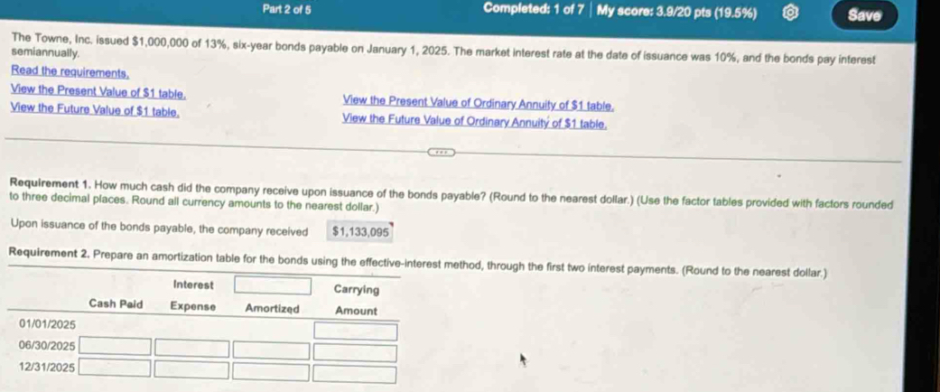 Completed: 1 of 7 My score: 3.9/20 pts (19.5%) Save 
The Towne, Inc. issued $1,000,000 of 13%, six-year bonds payable on January 1, 2025. The market interest rate at the date of issuance was 10%, and the bonds pay interest 
semiannually. 
Read the requirements. 
View the Present Value of $1 table. View the Present Value of Ordinary Annuity of $1 table. 
View the Future Value of $1 table. View the Future Value of Ordinary Annuitý of $1 table. 
Requirement 1. How much cash did the company receive upon issuance of the bonds payable? (Round to the nearest dollar.) (Use the factor tables provided with factors rounded 
to three decimal places. Round all currency amounts to the nearest dollar.) 
Upon issuance of the bonds payable, the company received $1,133,095
Requirement 2. Prepare an amortization table for the bonds using the effective-interest method, through the first two interest payments. (Round to the nearest dollar.)