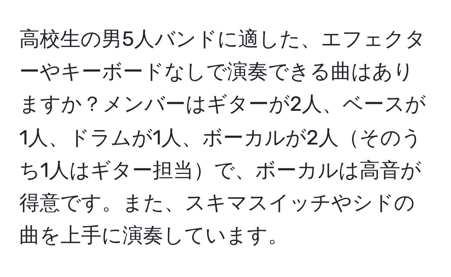 高校生の男5人バンドに適した、エフェクターやキーボードなしで演奏できる曲はありますか？メンバーはギターが2人、ベースが1人、ドラムが1人、ボーカルが2人そのうち1人はギター担当で、ボーカルは高音が得意です。また、スキマスイッチやシドの曲を上手に演奏しています。